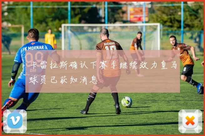 卡雷拉斯确认下赛季继续效力皇马球员已获知消息