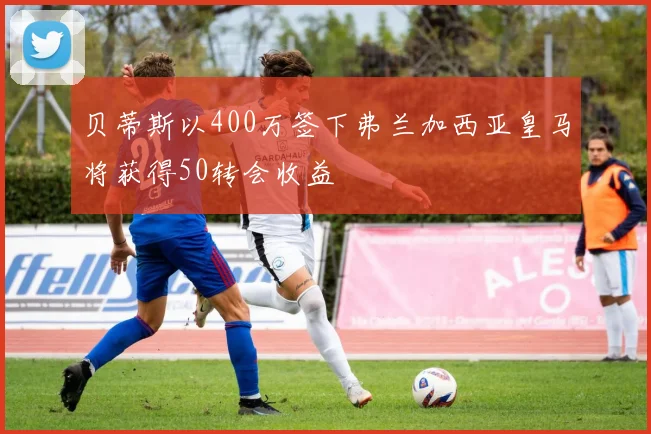 贝蒂斯以400万签下弗兰加西亚皇马将获得50转会收益