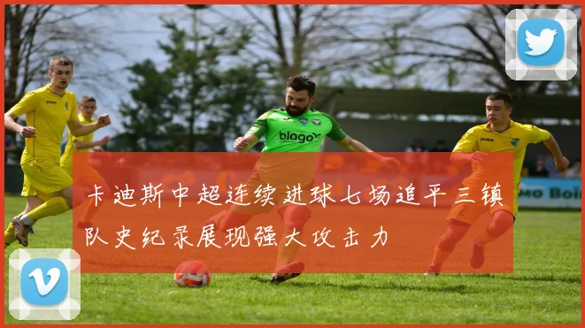 卡迪斯中超连续进球七场追平三镇队史纪录展现强大攻击力