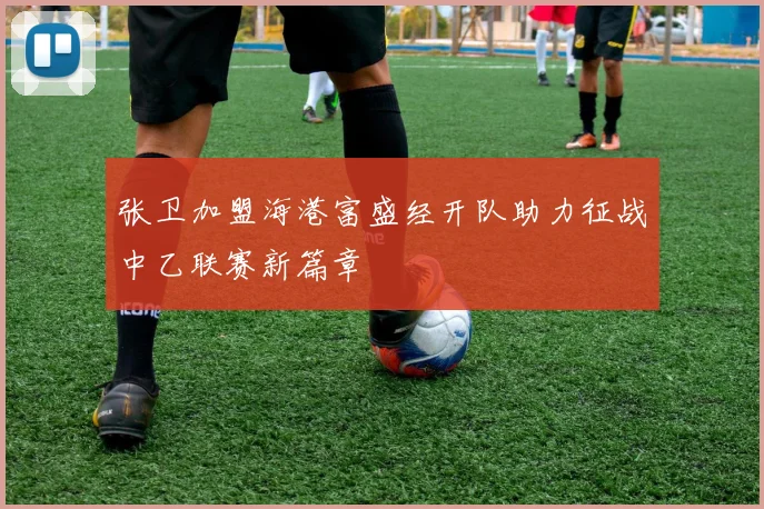 张卫加盟海港富盛经开队助力征战中乙联赛新篇章