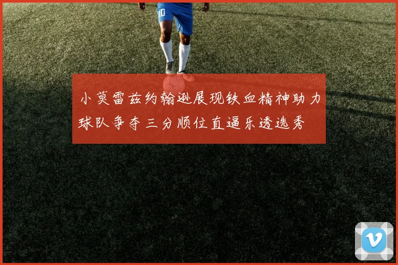 小莫雷兹约翰逊展现铁血精神助力球队争夺三分顺位直逼乐透选秀