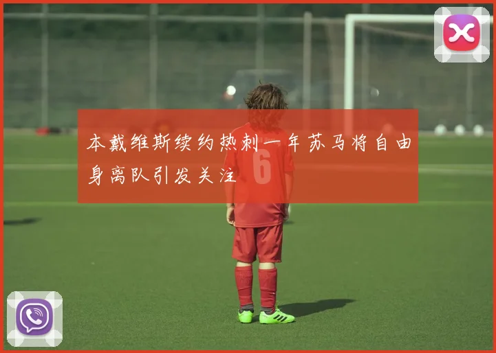 本戴维斯续约热刺一年苏马将自由身离队引发关注