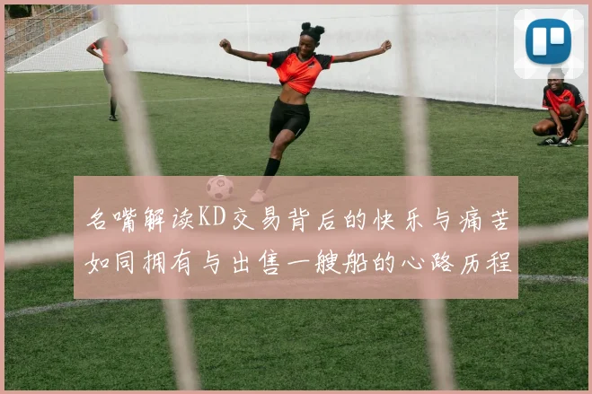 名嘴解读KD交易背后的快乐与痛苦如同拥有与出售一艘船的心路历程
