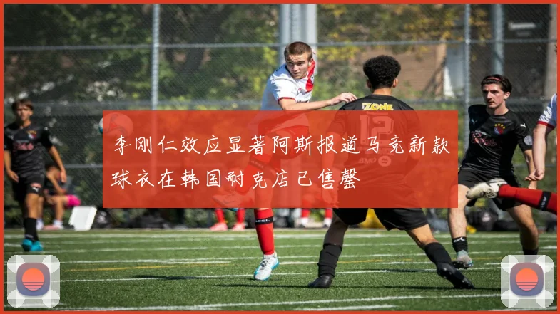 李刚仁效应显著阿斯报道马竞新款球衣在韩国耐克店已售罄