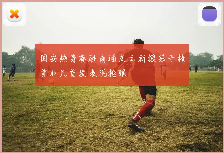 国安热身赛胜南通支云新援茹子楠贾非凡首发表现抢眼