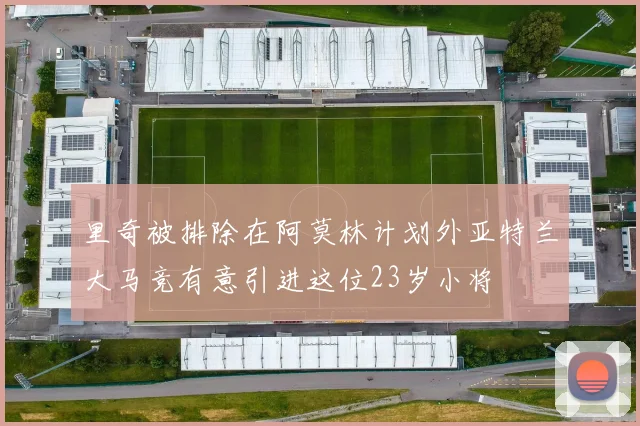 里奇被排除在阿莫林计划外亚特兰大马竞有意引进这位23岁小将