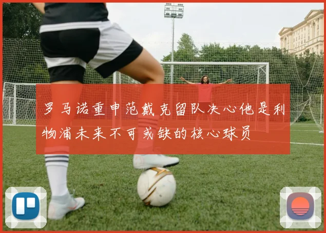 罗马诺重申范戴克留队决心他是利物浦未来不可或缺的核心球员