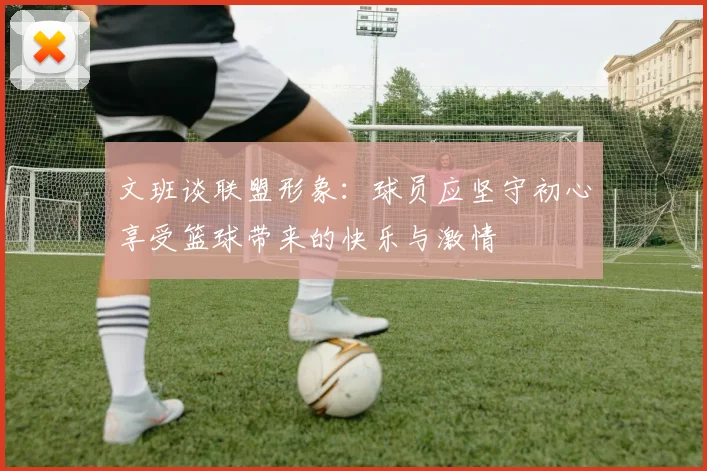 文班谈联盟形象：球员应坚守初心享受篮球带来的快乐与激情