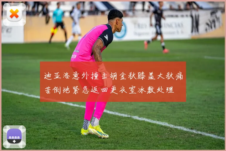 迪亚洛意外撞击胡金秋膝盖大秋痛苦倒地紧急返回更衣室冰敷处理