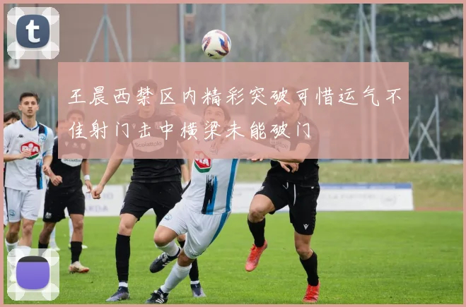 王晨西禁区内精彩突破可惜运气不佳射门击中横梁未能破门