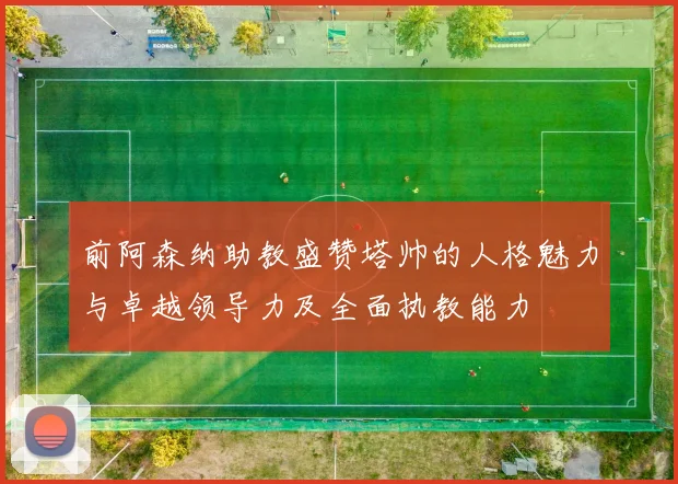 前阿森纳助教盛赞塔帅的人格魅力与卓越领导力及全面执教能力