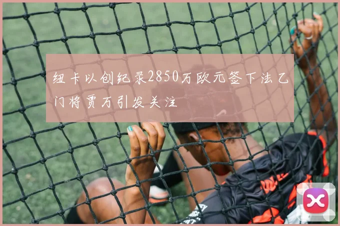 纽卡以创纪录2850万欧元签下法乙门将贾万引发关注