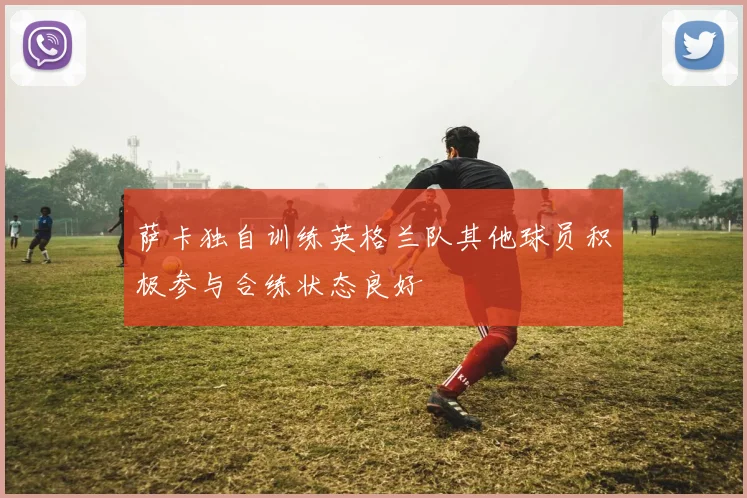 萨卡独自训练英格兰队其他球员积极参与合练状态良好