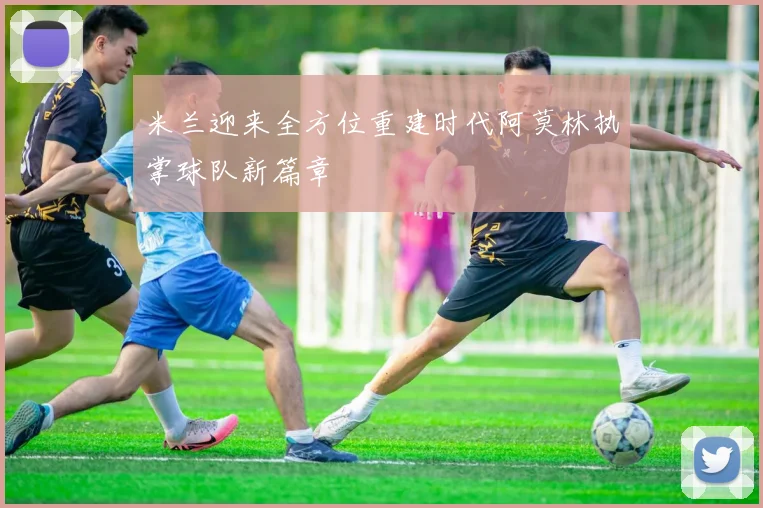 米兰迎来全方位重建时代阿莫林执掌球队新篇章