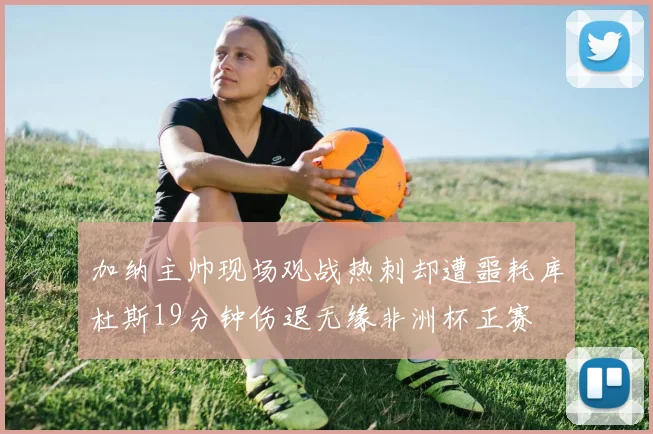 加纳主帅现场观战热刺却遭噩耗库杜斯19分钟伤退无缘非洲杯正赛