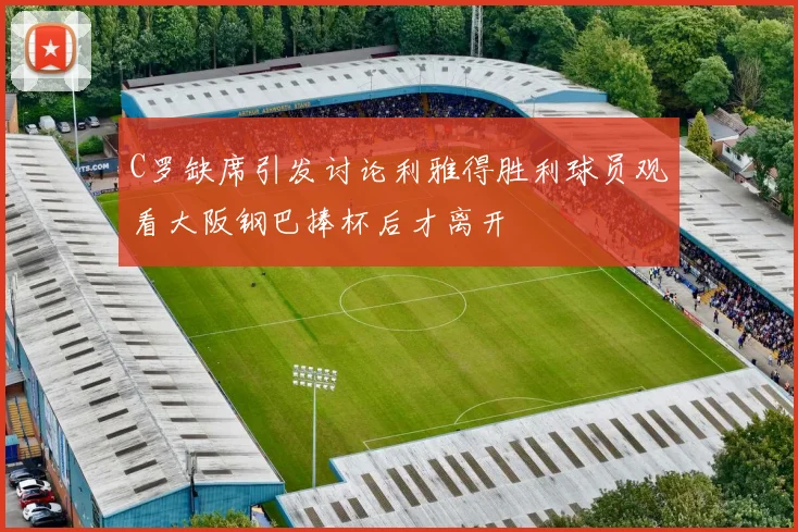 C罗缺席引发讨论利雅得胜利球员观看大阪钢巴捧杯后才离开